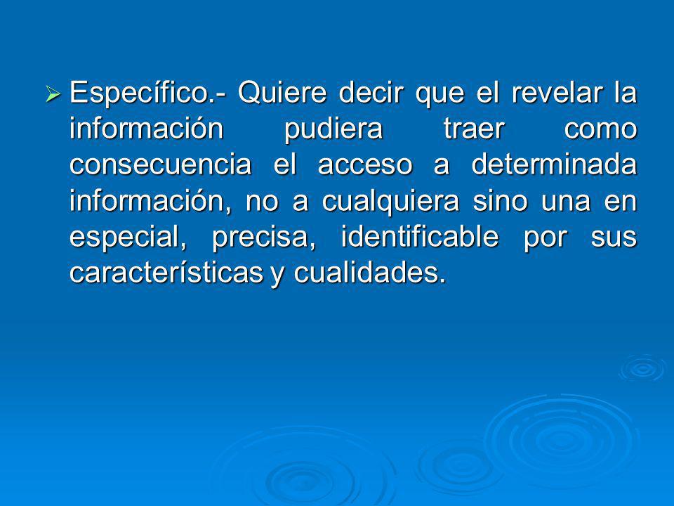 Específico.- Quiere decir que el revelar la información pudiera traer como consecuencia el acceso a determinada información, no a cualquiera sino una en especial, precisa, identificable por sus características y cualidades.