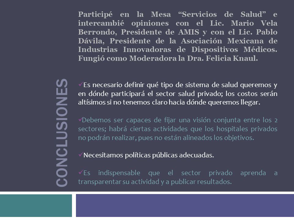 Participé en la Mesa Servicios de Salud e intercambié opiniones con el Lic. Mario Vela Berrondo, Presidente de AMIS y con el Lic. Pablo Dávila, Presidente de la Asociación Mexicana de Industrias Innovadoras de Dispositivos Médicos. Fungió como Moderadora la Dra. Felicia Knaul.