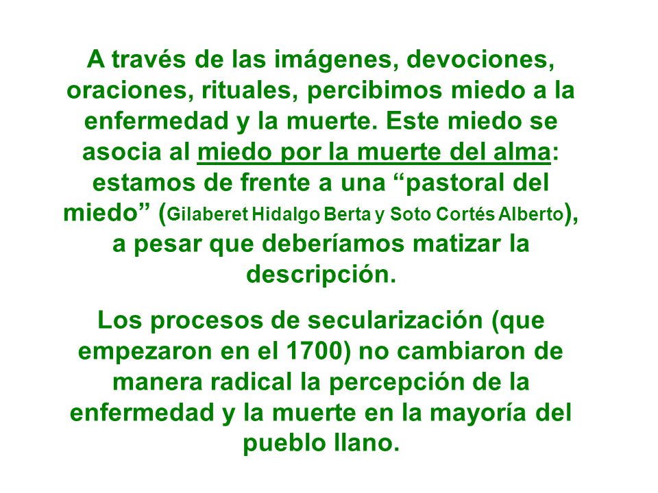 A través de las imágenes, devociones, oraciones, rituales, percibimos miedo a la enfermedad y la muerte. Este miedo se asocia al miedo por la muerte del alma: estamos de frente a una pastoral del miedo (Gilaberet Hidalgo Berta y Soto Cortés Alberto), a pesar que deberíamos matizar la descripción.