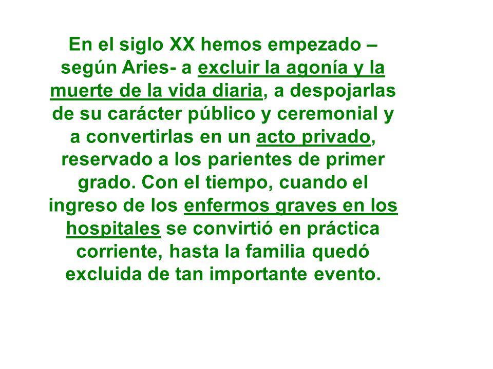 En el siglo XX hemos empezado – según Aries- a excluir la agonía y la muerte de la vida diaria, a despojarlas de su carácter público y ceremonial y a convertirlas en un acto privado, reservado a los parientes de primer grado.