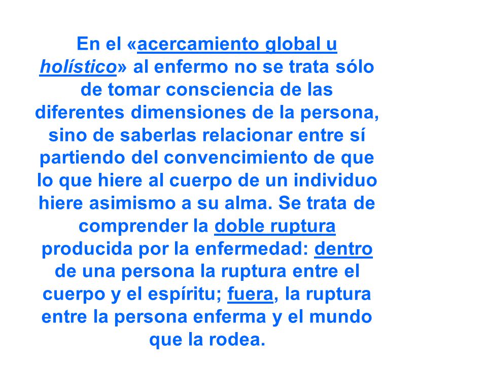 En el «acercamiento global u holístico» al enfermo no se trata sólo de tomar consciencia de las diferentes dimensiones de la persona, sino de saberlas relacionar entre sí partiendo del convencimiento de que lo que hiere al cuerpo de un individuo hiere asimismo a su alma.