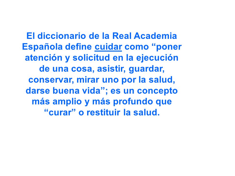 El diccionario de la Real Academia Española define cuidar como poner atención y solicitud en la ejecución de una cosa, asistir, guardar, conservar, mirar uno por la salud, darse buena vida ; es un concepto más amplio y más profundo que curar o restituir la salud.