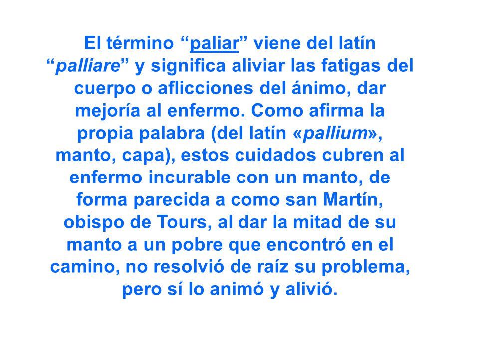 El término paliar viene del latín palliare y significa aliviar las fatigas del cuerpo o aflicciones del ánimo, dar mejoría al enfermo.