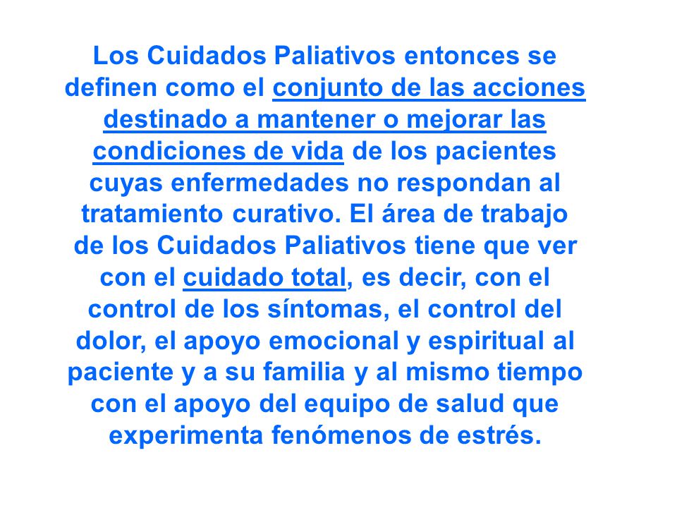 Los Cuidados Paliativos entonces se definen como el conjunto de las acciones destinado a mantener o mejorar las condiciones de vida de los pacientes cuyas enfermedades no respondan al tratamiento curativo.