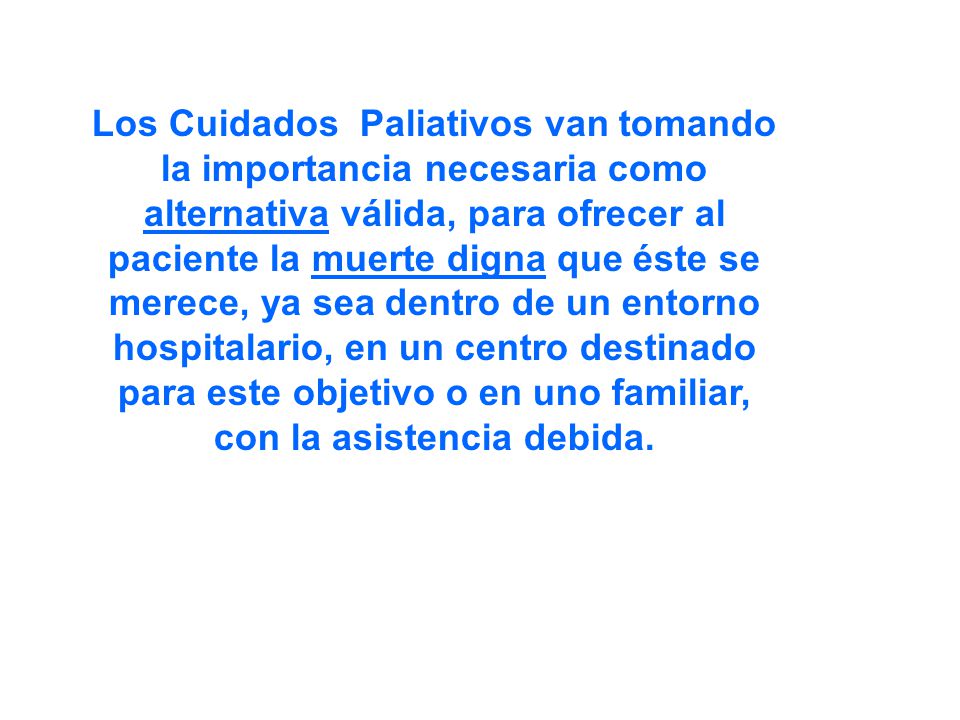 Los Cuidados Paliativos van tomando la importancia necesaria como alternativa válida, para ofrecer al paciente la muerte digna que éste se merece, ya sea dentro de un entorno hospitalario, en un centro destinado para este objetivo o en uno familiar, con la asistencia debida.