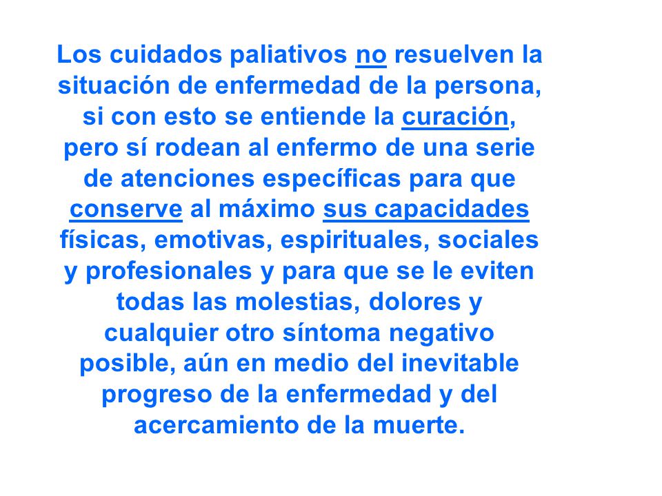 Los cuidados paliativos no resuelven la situación de enfermedad de la persona, si con esto se entiende la curación, pero sí rodean al enfermo de una serie de atenciones específicas para que conserve al máximo sus capacidades físicas, emotivas, espirituales, sociales y profesionales y para que se le eviten todas las molestias, dolores y cualquier otro síntoma negativo posible, aún en medio del inevitable progreso de la enfermedad y del acercamiento de la muerte.