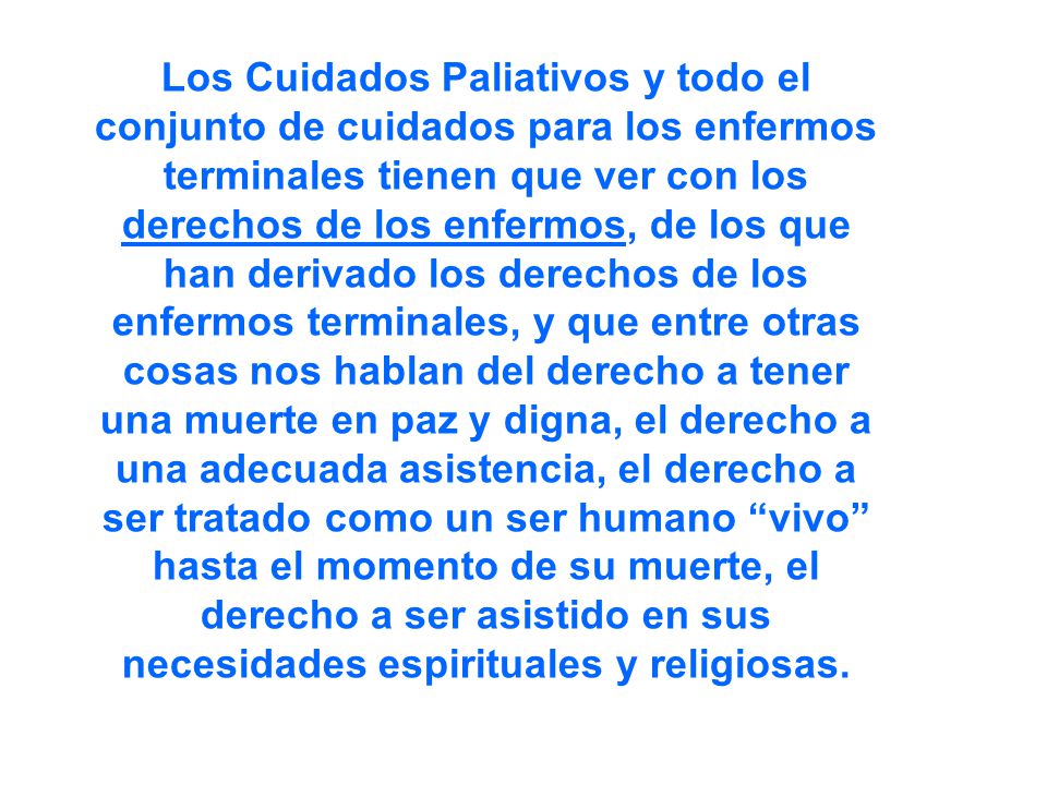 Los Cuidados Paliativos y todo el conjunto de cuidados para los enfermos terminales tienen que ver con los derechos de los enfermos, de los que han derivado los derechos de los enfermos terminales, y que entre otras cosas nos hablan del derecho a tener una muerte en paz y digna, el derecho a una adecuada asistencia, el derecho a ser tratado como un ser humano vivo hasta el momento de su muerte, el derecho a ser asistido en sus necesidades espirituales y religiosas.