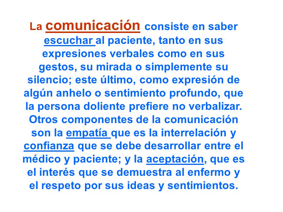 La comunicación consiste en saber escuchar al paciente, tanto en sus expresiones verbales como en sus gestos, su mirada o simplemente su silencio; este último, como expresión de algún anhelo o sentimiento profundo, que la persona doliente prefiere no verbalizar.