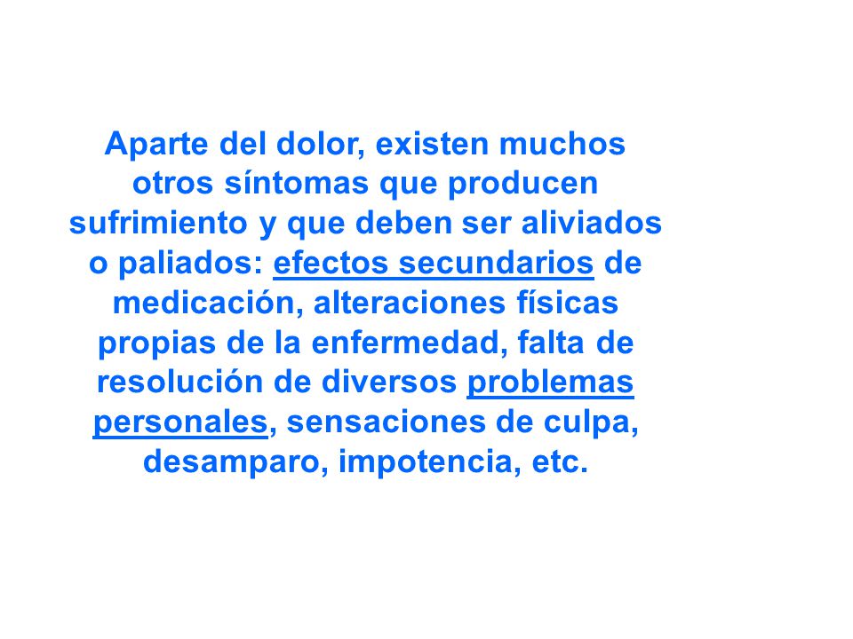 Aparte del dolor, existen muchos otros síntomas que producen sufrimiento y que deben ser aliviados o paliados: efectos secundarios de medicación, alteraciones físicas propias de la enfermedad, falta de resolución de diversos problemas personales, sensaciones de culpa, desamparo, impotencia, etc.