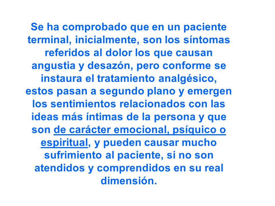 Se ha comprobado que en un paciente terminal, inicialmente, son los síntomas referidos al dolor los que causan angustia y desazón, pero conforme se instaura el tratamiento analgésico, estos pasan a segundo plano y emergen los sentimientos relacionados con las ideas más íntimas de la persona y que son de carácter emocional, psíquico o espiritual, y pueden causar mucho sufrimiento al paciente, si no son atendidos y comprendidos en su real dimensión.