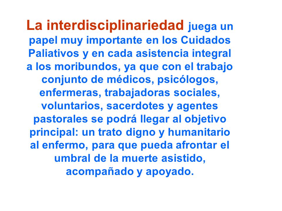 La interdisciplinariedad juega un papel muy importante en los Cuidados Paliativos y en cada asistencia integral a los moribundos, ya que con el trabajo conjunto de médicos, psicólogos, enfermeras, trabajadoras sociales, voluntarios, sacerdotes y agentes pastorales se podrá llegar al objetivo principal: un trato digno y humanitario al enfermo, para que pueda afrontar el umbral de la muerte asistido, acompañado y apoyado.
