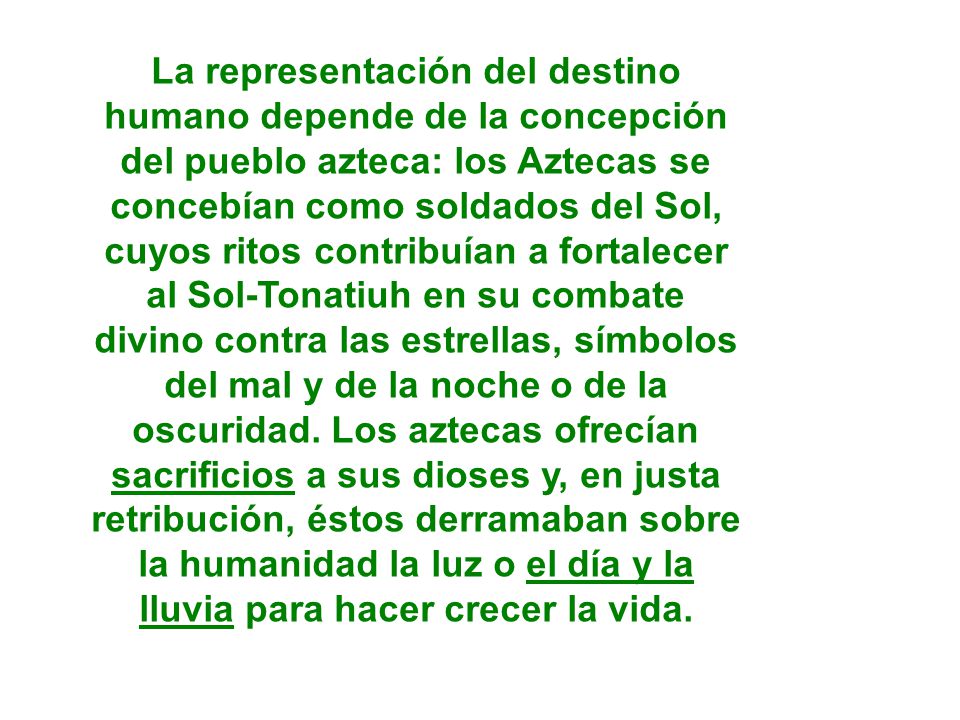 La representación del destino humano depende de la concepción del pueblo azteca: los Aztecas se concebían como soldados del Sol, cuyos ritos contribuían a fortalecer al Sol-Tonatiuh en su combate divino contra las estrellas, símbolos del mal y de la noche o de la oscuridad.