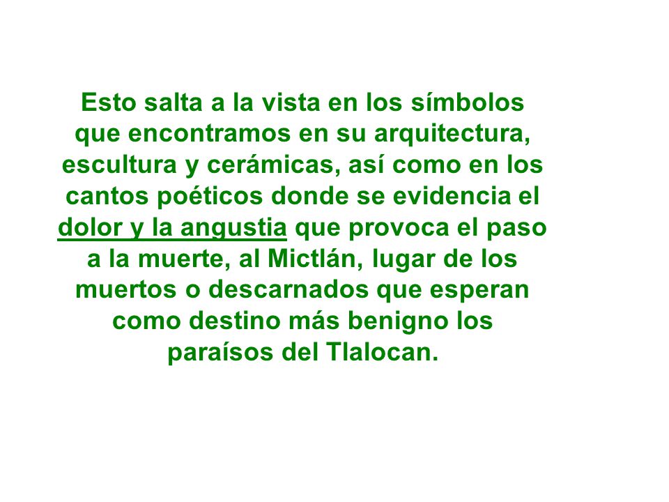 Esto salta a la vista en los símbolos que encontramos en su arquitectura, escultura y cerámicas, así como en los cantos poéticos donde se evidencia el dolor y la angustia que provoca el paso a la muerte, al Mictlán, lugar de los muertos o descarnados que esperan como destino más benigno los paraísos del Tlalocan.