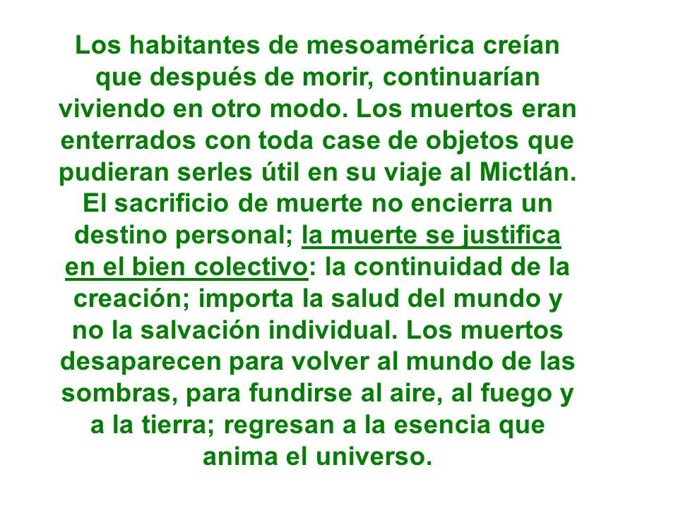 Los habitantes de mesoamérica creían que después de morir, continuarían viviendo en otro modo. Los muertos eran enterrados con toda case de objetos que pudieran serles útil en su viaje al Mictlán.