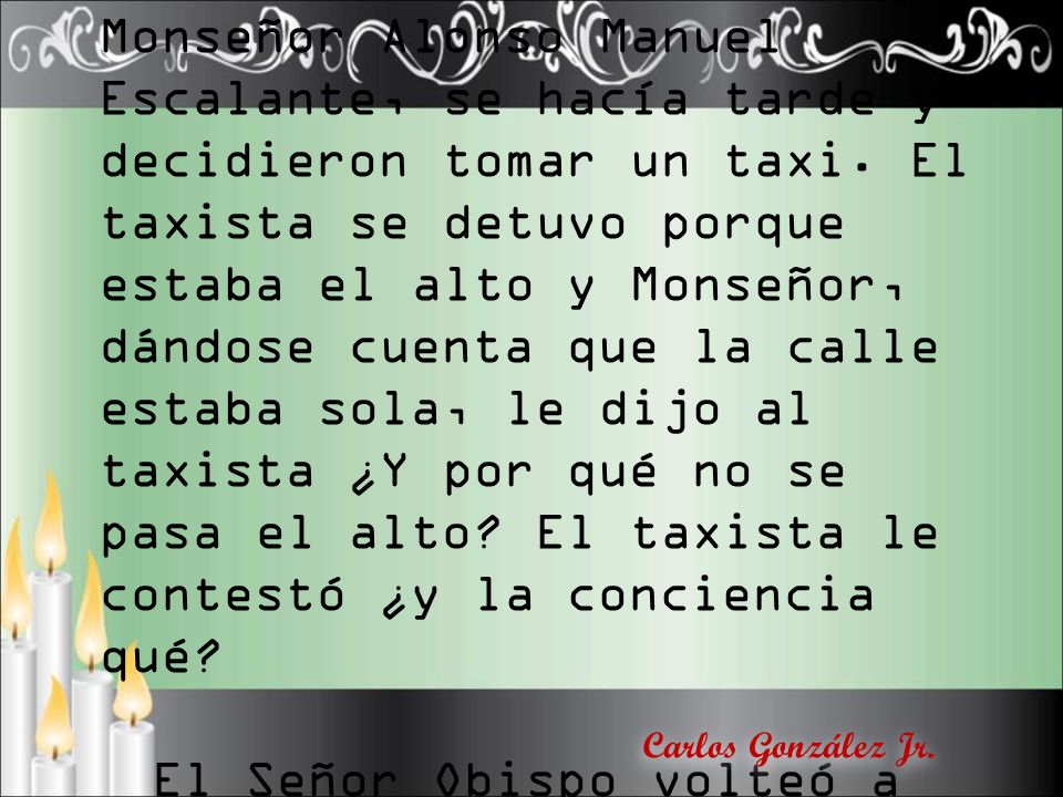 Contaba el Padre Chávez con gran gracia, como solía hacerlo, que en un viaje con Monseñor Alonso Manuel Escalante, se hacía tarde y decidieron tomar un taxi. El taxista se detuvo porque estaba el alto y Monseñor, dándose cuenta que la calle estaba sola, le dijo al taxista ¿Y por qué no se pasa el alto El taxista le contestó ¿y la conciencia qué