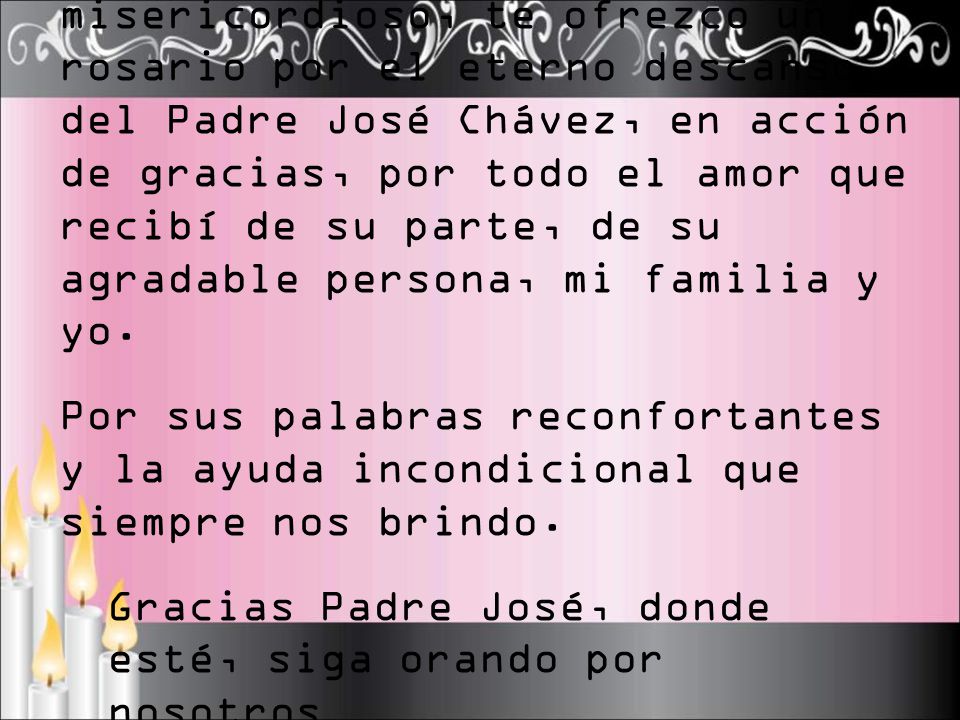 Señor Jesús, Padre bueno y misericordioso, te ofrezco un rosario por el eterno descanso del Padre José Chávez, en acción de gracias, por todo el amor que recibí de su parte, de su agradable persona, mi familia y yo.