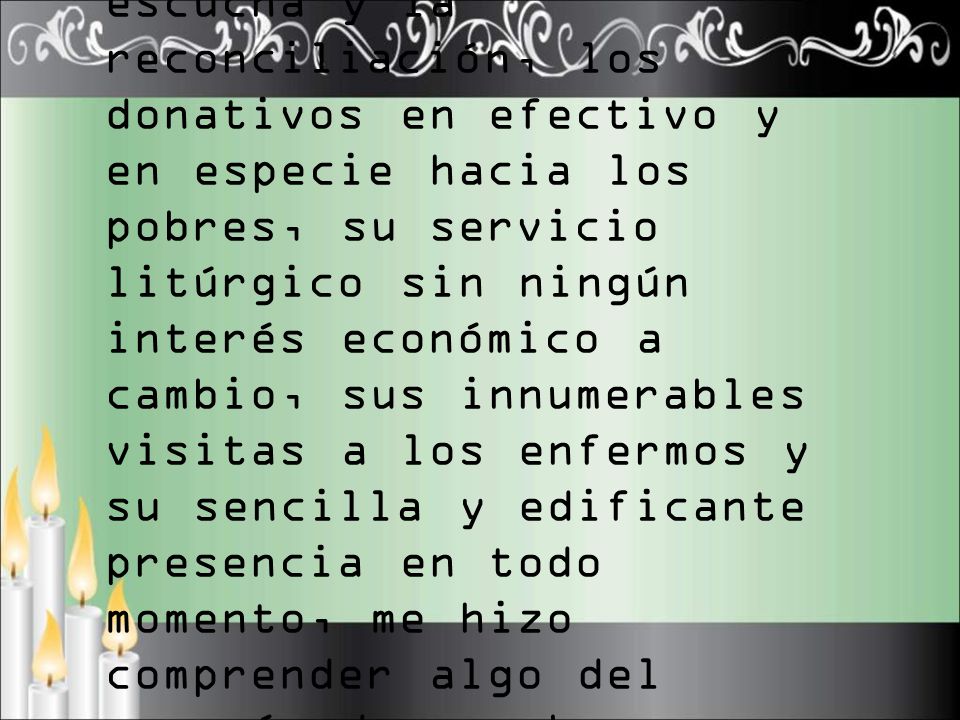 Sobre todo pude ver las horas dedicadas a la escucha y la reconciliación, los donativos en efectivo y en especie hacia los pobres, su servicio litúrgico sin ningún interés económico a cambio, sus innumerables visitas a los enfermos y su sencilla y edificante presencia en todo momento, me hizo comprender algo del corazón de ese buen pastor.
