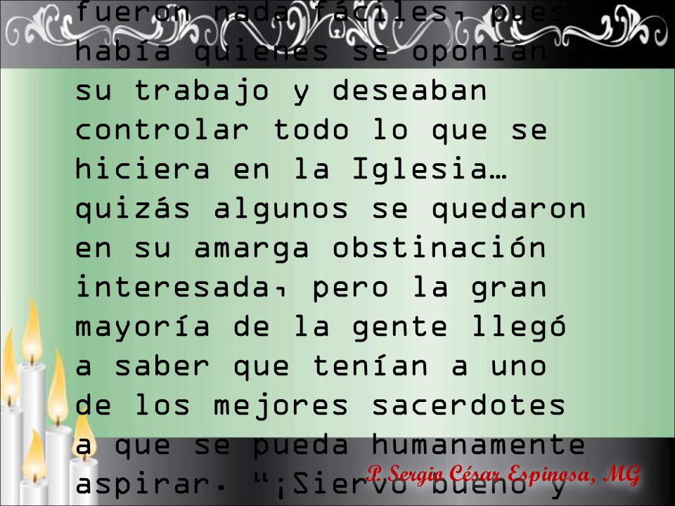 Supe que los inicios de su ministerio en Contreras no fueron nada fáciles, pues había quienes se oponían a su trabajo y deseaban controlar todo lo que se hiciera en la Iglesia… quizás algunos se quedaron en su amarga obstinación interesada, pero la gran mayoría de la gente llegó a saber que tenían a uno de los mejores sacerdotes a que se pueda humanamente aspirar. ¡Siervo bueno y fiel, entra a gozar de la dicha de tu Señor!