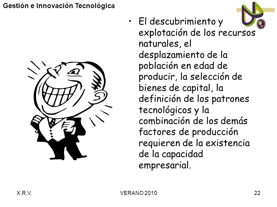El descubrimiento y explotación de los recursos naturales, el desplazamiento de la población en edad de producir, la selección de bienes de capital, la definición de los patrones tecnológicos y la combinación de los demás factores de producción requieren de la existencia de la capacidad empresarial.