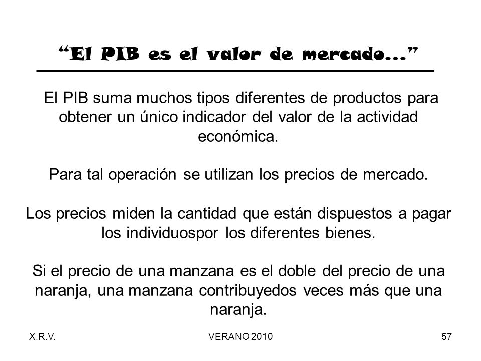El PIB es el valor de mercado… El PIB suma muchos tipos diferentes de productos para obtener un único indicador del valor de la actividad económica. Para tal operación se utilizan los precios de mercado. Los precios miden la cantidad que están dispuestos a pagar los individuospor los diferentes bienes. Si el precio de una manzana es el doble del precio de una naranja, una manzana contribuyedos veces más que una naranja.