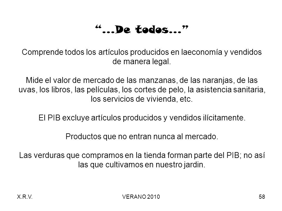 …De todos… Comprende todos los artículos producidos en laeconomía y vendidos de manera legal. Mide el valor de mercado de las manzanas, de las naranjas, de las uvas, los libros, las películas, los cortes de pelo, la asistencia sanitaria, los servicios de vivienda, etc. El PIB excluye artículos producidos y vendidos ilícitamente. Productos que no entran nunca al mercado. Las verduras que compramos en la tienda forman parte del PIB; no así las que cultivamos en nuestro jardin.