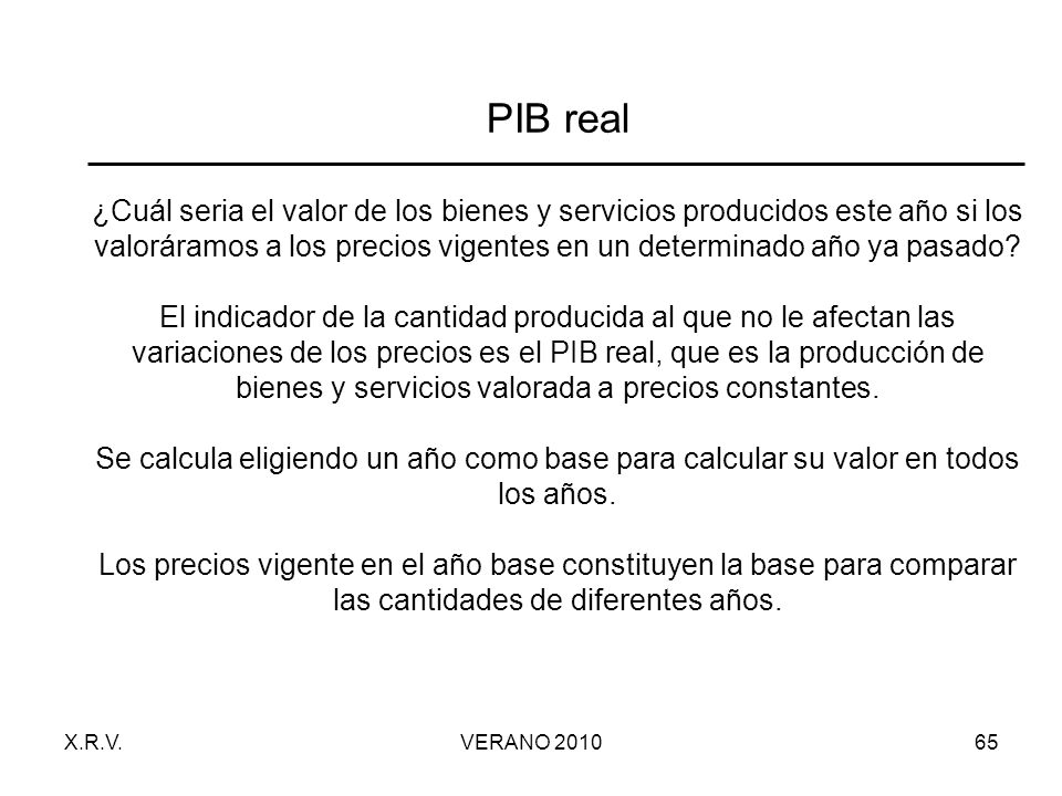 PIB real ¿Cuál seria el valor de los bienes y servicios producidos este año si los valoráramos a los precios vigentes en un determinado año ya pasado El indicador de la cantidad producida al que no le afectan las variaciones de los precios es el PIB real, que es la producción de bienes y servicios valorada a precios constantes. Se calcula eligiendo un año como base para calcular su valor en todos los años. Los precios vigente en el año base constituyen la base para comparar las cantidades de diferentes años.
