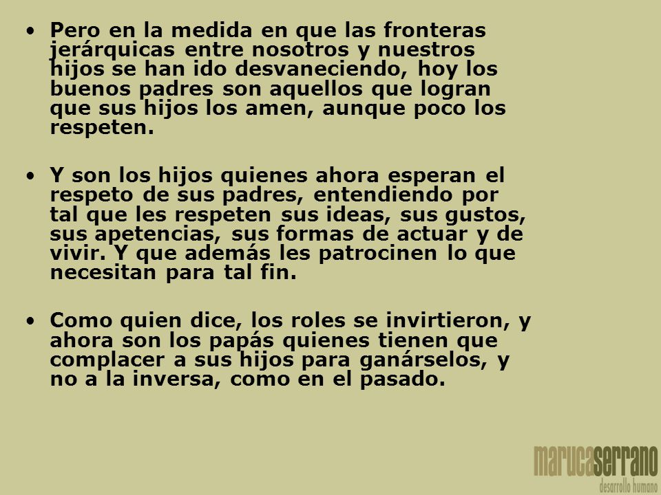 Pero en la medida en que las fronteras jerárquicas entre nosotros y nuestros hijos se han ido desvaneciendo, hoy los buenos padres son aquellos que logran que sus hijos los amen, aunque poco los respeten.