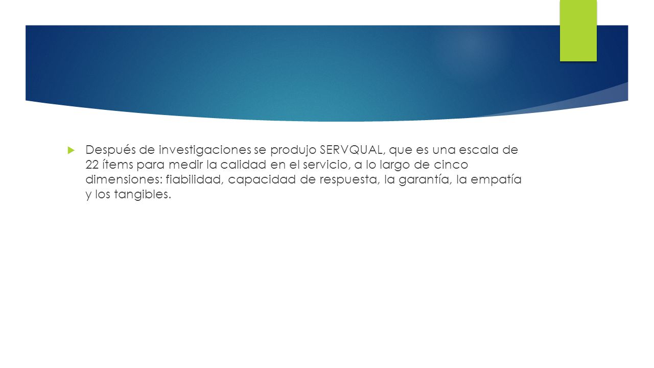 Después de investigaciones se produjo SERVQUAL, que es una escala de 22 ítems para medir la calidad en el servicio, a lo largo de cinco dimensiones: fiabilidad, capacidad de respuesta, la garantía, la empatía y los tangibles.