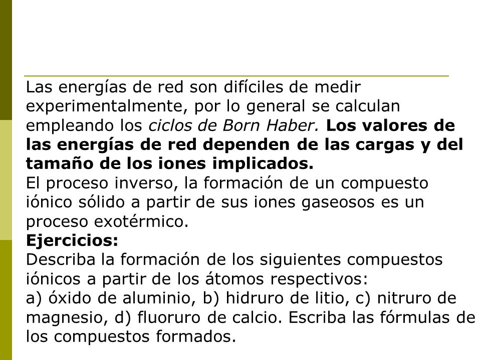 Las energías de red son difíciles de medir experimentalmente, por lo general se calculan empleando los ciclos de Born Haber. Los valores de las energías de red dependen de las cargas y del tamaño de los iones implicados.