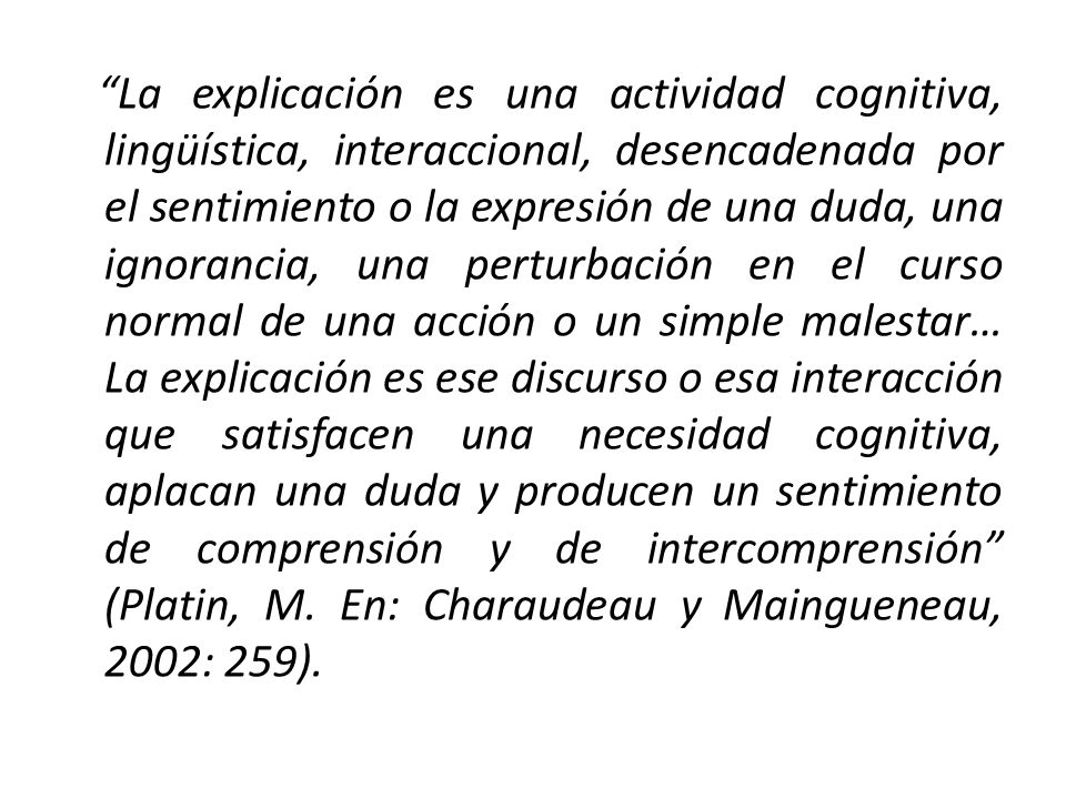 La explicación es una actividad cognitiva, lingüística, interaccional, desencadenada por el sentimiento o la expresión de una duda, una ignorancia, una perturbación en el curso normal de una acción o un simple malestar… La explicación es ese discurso o esa interacción que satisfacen una necesidad cognitiva, aplacan una duda y producen un sentimiento de comprensión y de intercomprensión (Platin, M.