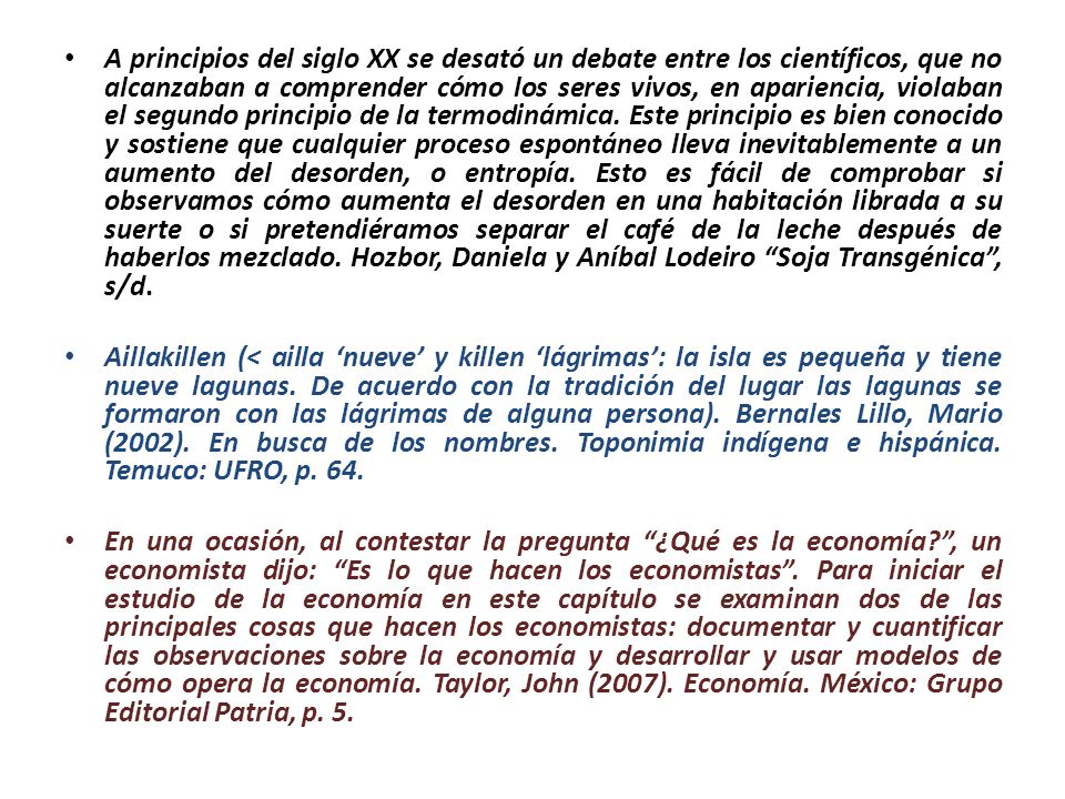 A principios del siglo XX se desató un debate entre los científicos, que no alcanzaban a comprender cómo los seres vivos, en apariencia, violaban el segundo principio de la termodinámica. Este principio es bien conocido y sostiene que cualquier proceso espontáneo lleva inevitablemente a un aumento del desorden, o entropía. Esto es fácil de comprobar si observamos cómo aumenta el desorden en una habitación librada a su suerte o si pretendiéramos separar el café de la leche después de haberlos mezclado. Hozbor, Daniela y Aníbal Lodeiro Soja Transgénica , s/d.