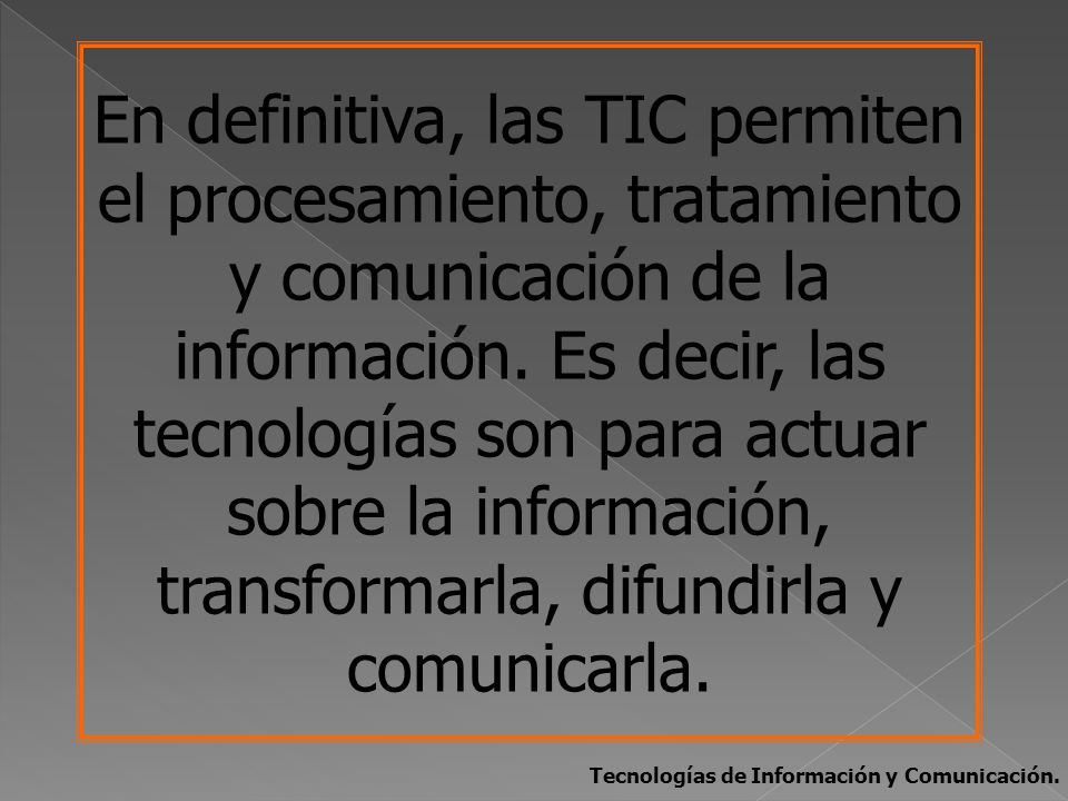 En definitiva, las TIC permiten el procesamiento, tratamiento y comunicación de la información. Es decir, las tecnologías son para actuar sobre la información, transformarla, difundirla y comunicarla.