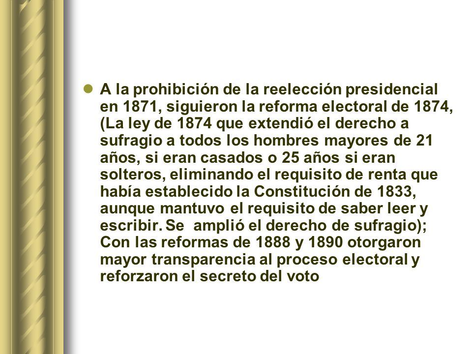 A la prohibición de la reelección presidencial en 1871, siguieron la reforma electoral de 1874, (La ley de 1874 que extendió el derecho a sufragio a todos los hombres mayores de 21 años, si eran casados o 25 años si eran solteros, eliminando el requisito de renta que había establecido la Constitución de 1833, aunque mantuvo el requisito de saber leer y escribir.