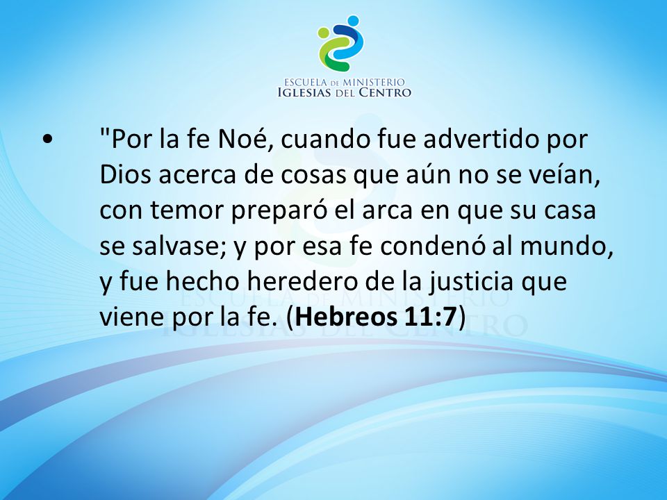 Por la fe Noé, cuando fue advertido por Dios acerca de cosas que aún no se veían, con temor preparó el arca en que su casa se salvase; y por esa fe condenó al mundo, y fue hecho heredero de la justicia que viene por la fe.