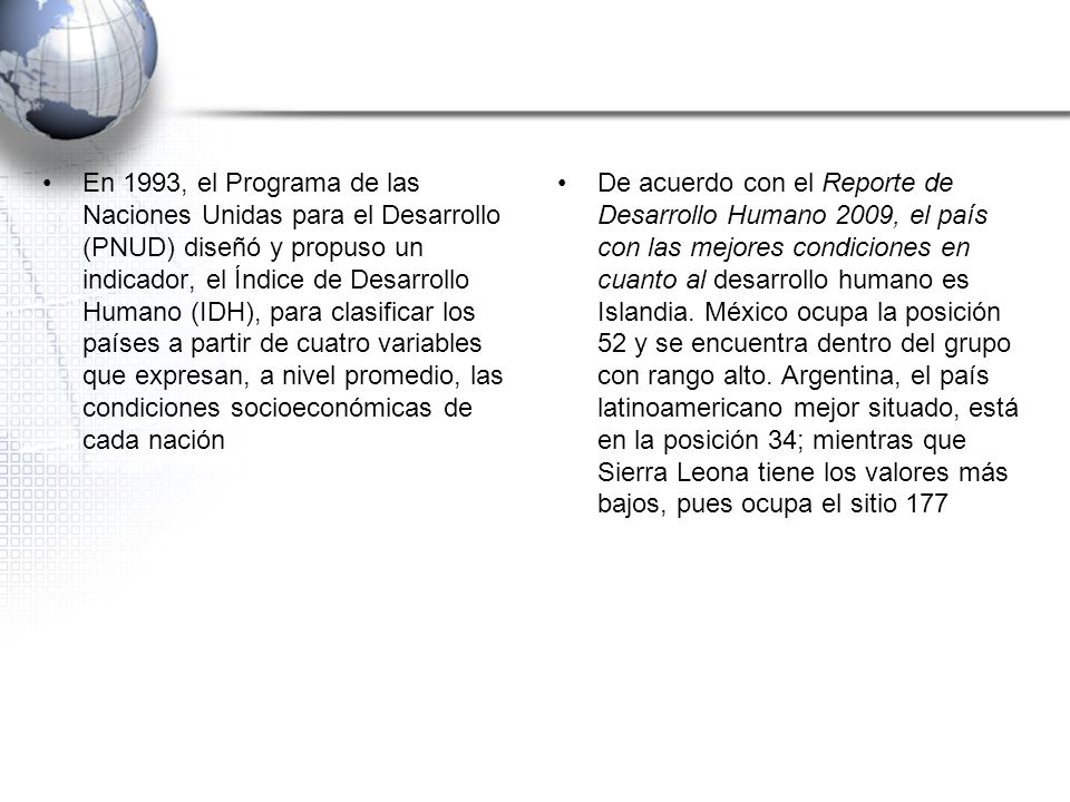 En 1993, el Programa de las Naciones Unidas para el Desarrollo (PNUD) diseñó y propuso un indicador, el Índice de Desarrollo Humano (IDH), para clasificar los países a partir de cuatro variables que expresan, a nivel promedio, las condiciones socioeconómicas de cada nación