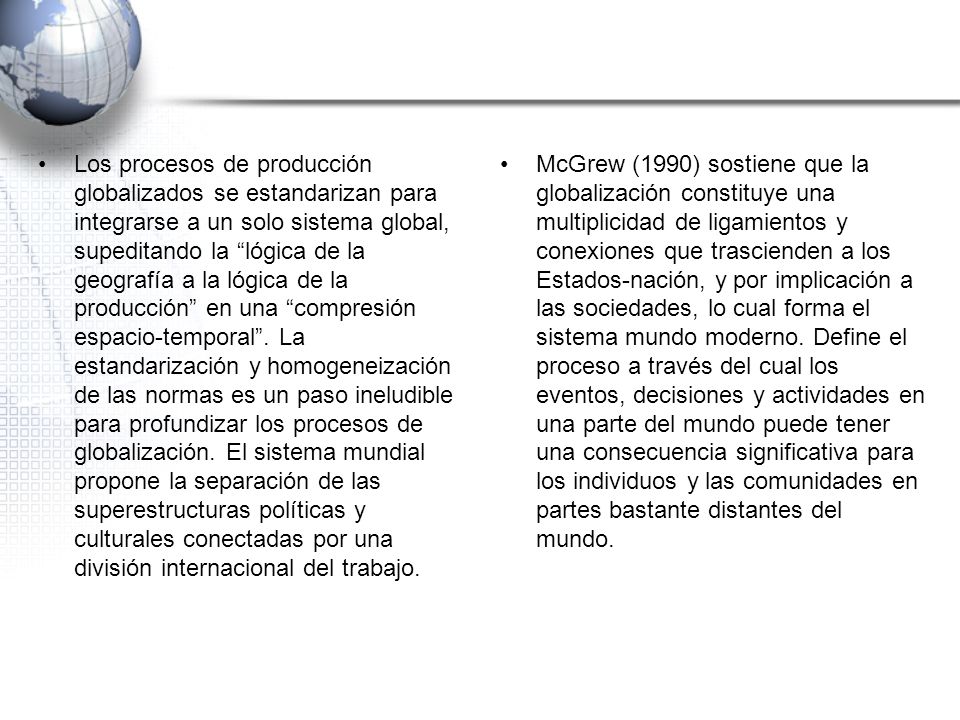 Los procesos de producción globalizados se estandarizan para integrarse a un solo sistema global, supeditando la lógica de la geografía a la lógica de la producción en una compresión espacio-temporal . La estandarización y homogeneización de las normas es un paso ineludible para profundizar los procesos de globalización. El sistema mundial propone la separación de las superestructuras políticas y culturales conectadas por una división internacional del trabajo.