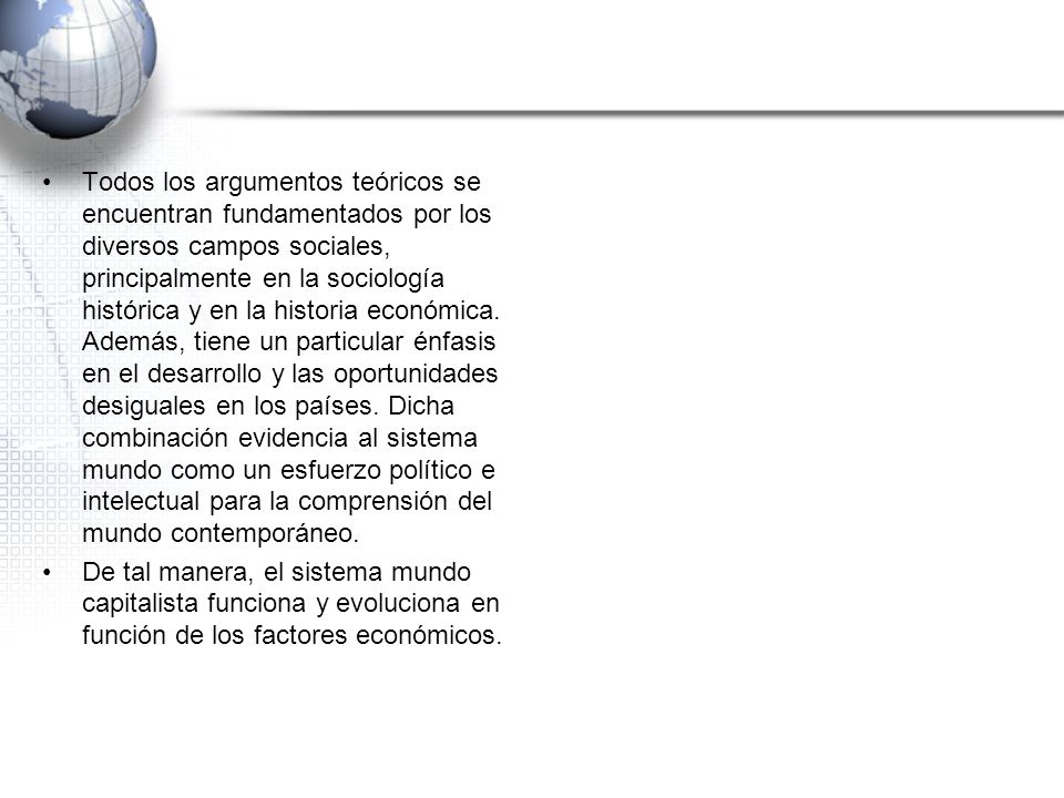Todos los argumentos teóricos se encuentran fundamentados por los diversos campos sociales, principalmente en la sociología histórica y en la historia económica. Además, tiene un particular énfasis en el desarrollo y las oportunidades desiguales en los países. Dicha combinación evidencia al sistema mundo como un esfuerzo político e intelectual para la comprensión del mundo contemporáneo.