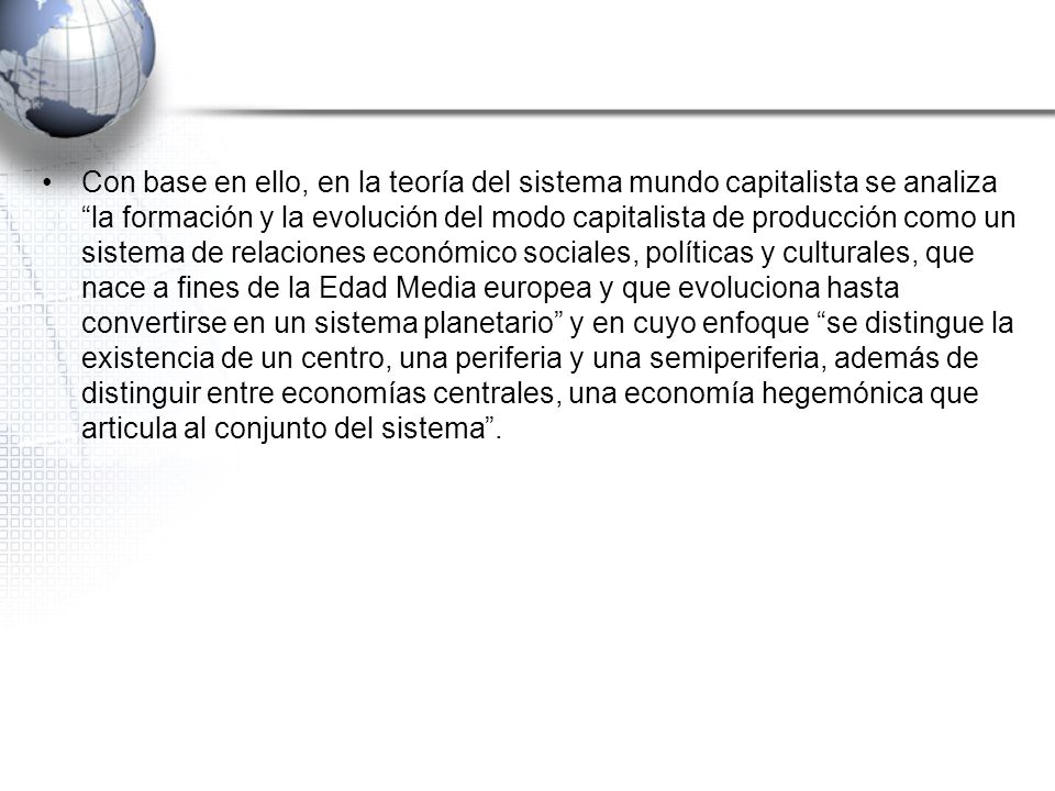 Con base en ello, en la teoría del sistema mundo capitalista se analiza la formación y la evolución del modo capitalista de producción como un sistema de relaciones económico sociales, políticas y culturales, que nace a fines de la Edad Media europea y que evoluciona hasta convertirse en un sistema planetario y en cuyo enfoque se distingue la existencia de un centro, una periferia y una semiperiferia, además de distinguir entre economías centrales, una economía hegemónica que articula al conjunto del sistema .