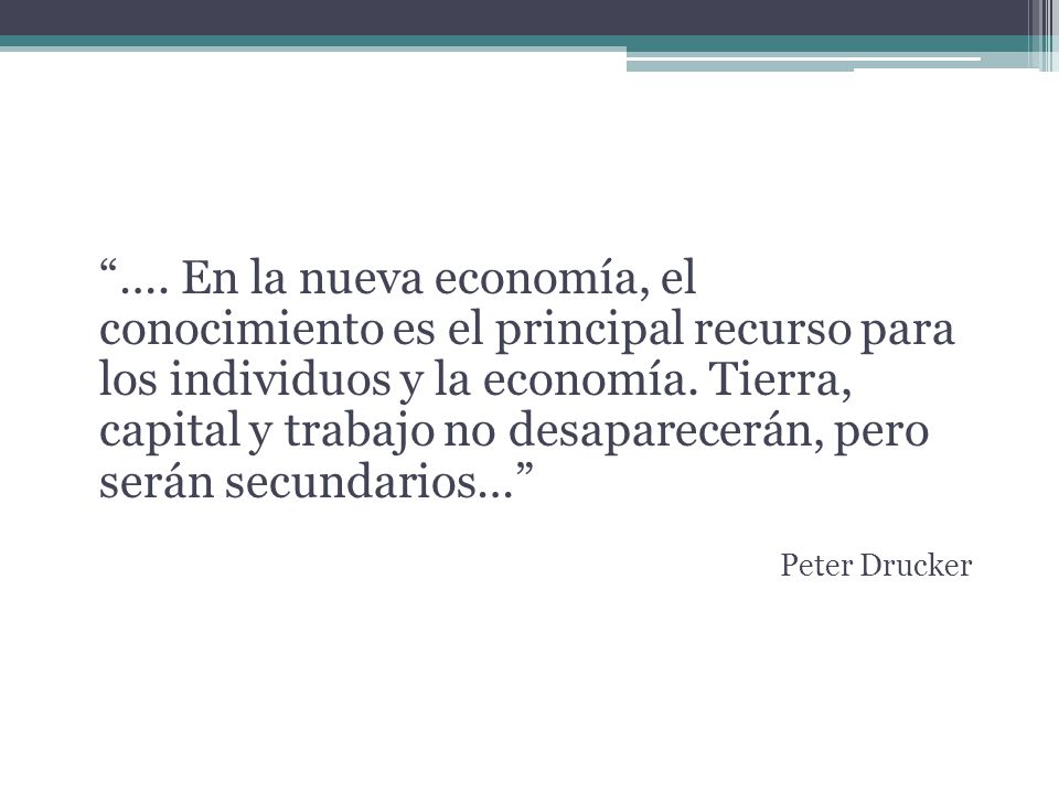 …. En la nueva economía, el conocimiento es el principal recurso para los individuos y la economía. Tierra, capital y trabajo no desaparecerán, pero serán secundarios…