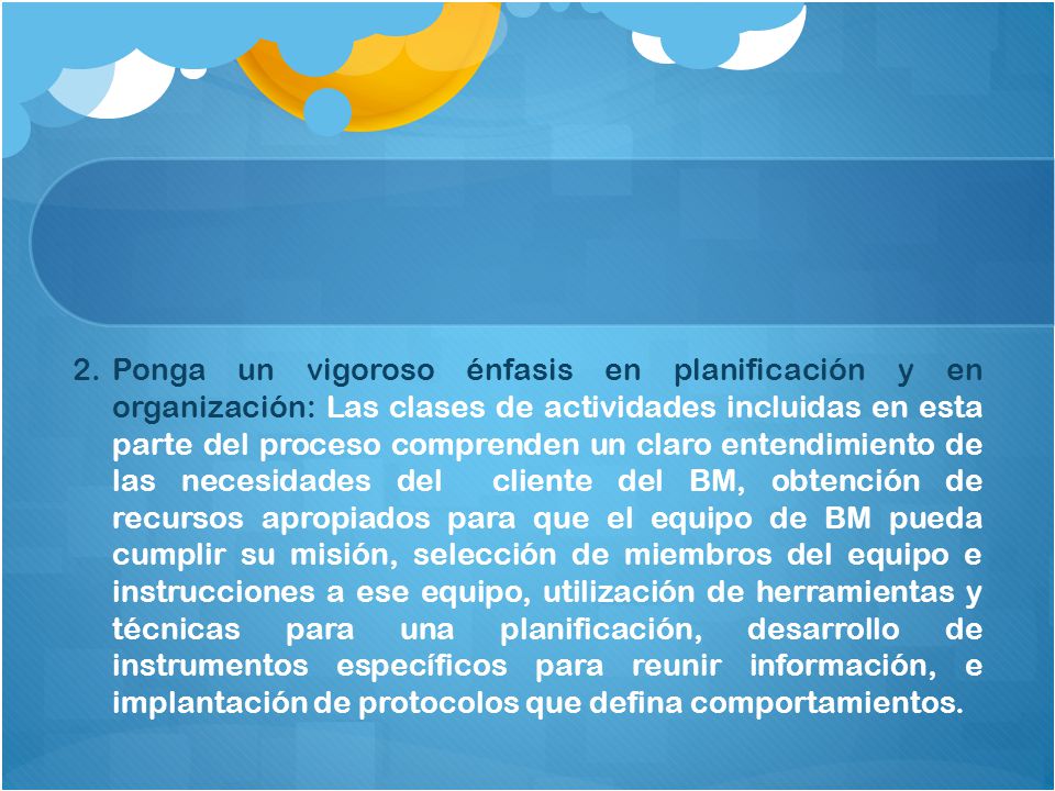 Ponga un vigoroso énfasis en planificación y en organización: Las clases de actividades incluidas en esta parte del proceso comprenden un claro entendimiento de las necesidades del cliente del BM, obtención de recursos apropiados para que el equipo de BM pueda cumplir su misión, selección de miembros del equipo e instrucciones a ese equipo, utilización de herramientas y técnicas para una planificación, desarrollo de instrumentos específicos para reunir información, e implantación de protocolos que defina comportamientos.