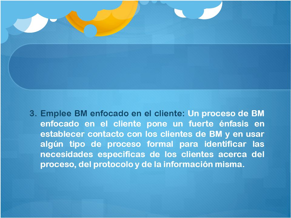 Emplee BM enfocado en el cliente: Un proceso de BM enfocado en el cliente pone un fuerte énfasis en establecer contacto con los clientes de BM y en usar algún tipo de proceso formal para identificar las necesidades especificas de los clientes acerca del proceso, del protocolo y de la información misma.