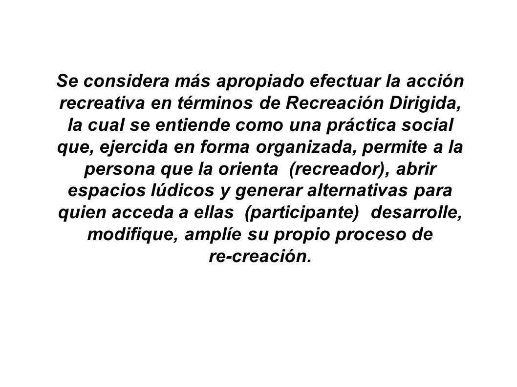Se considera más apropiado efectuar la acción recreativa en términos de Recreación Dirigida, la cual se entiende como una práctica social que, ejercida en forma organizada, permite a la persona que la orienta (recreador), abrir espacios lúdicos y generar alternativas para quien acceda a ellas (participante) desarrolle, modifique, amplíe su propio proceso de re-creación.
