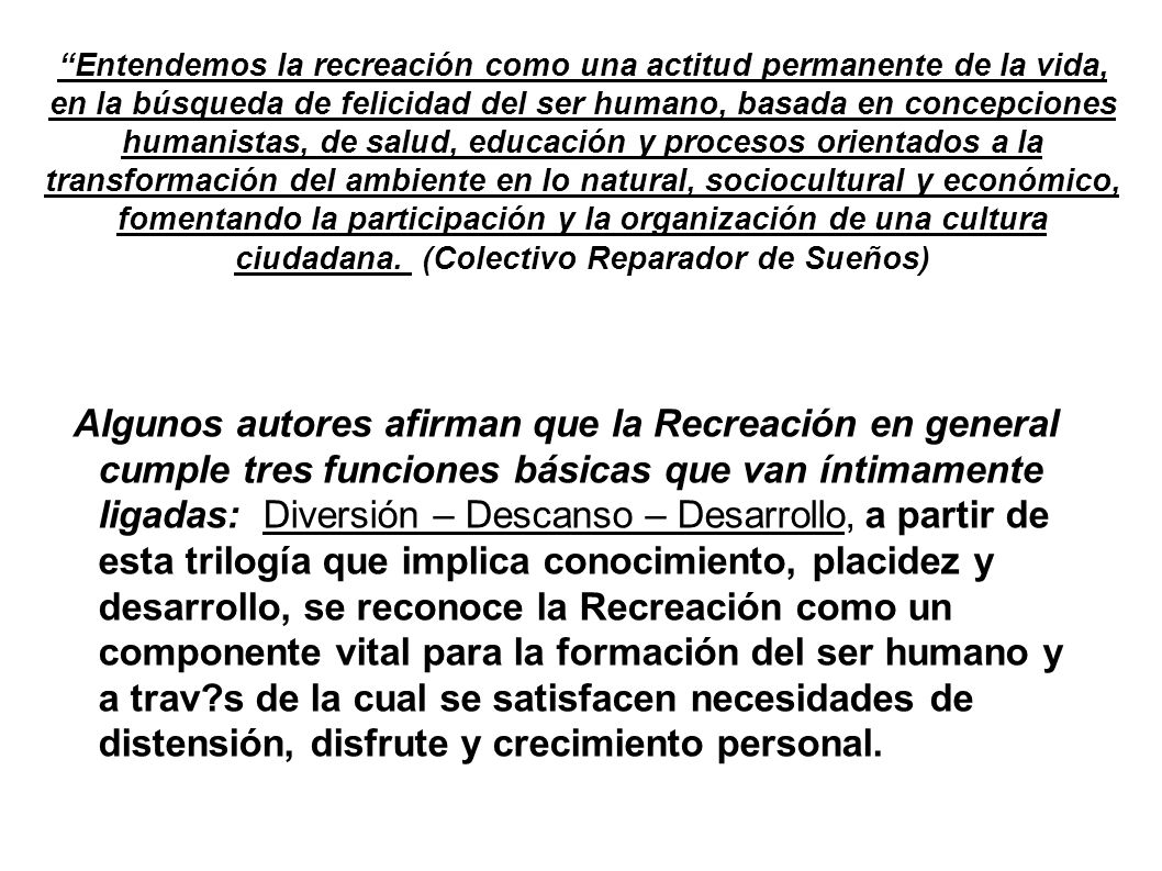 Entendemos la recreación como una actitud permanente de la vida, en la búsqueda de felicidad del ser humano, basada en concepciones humanistas, de salud, educación y procesos orientados a la transformación del ambiente en lo natural, sociocultural y económico, fomentando la participación y la organización de una cultura ciudadana. (Colectivo Reparador de Sueños)