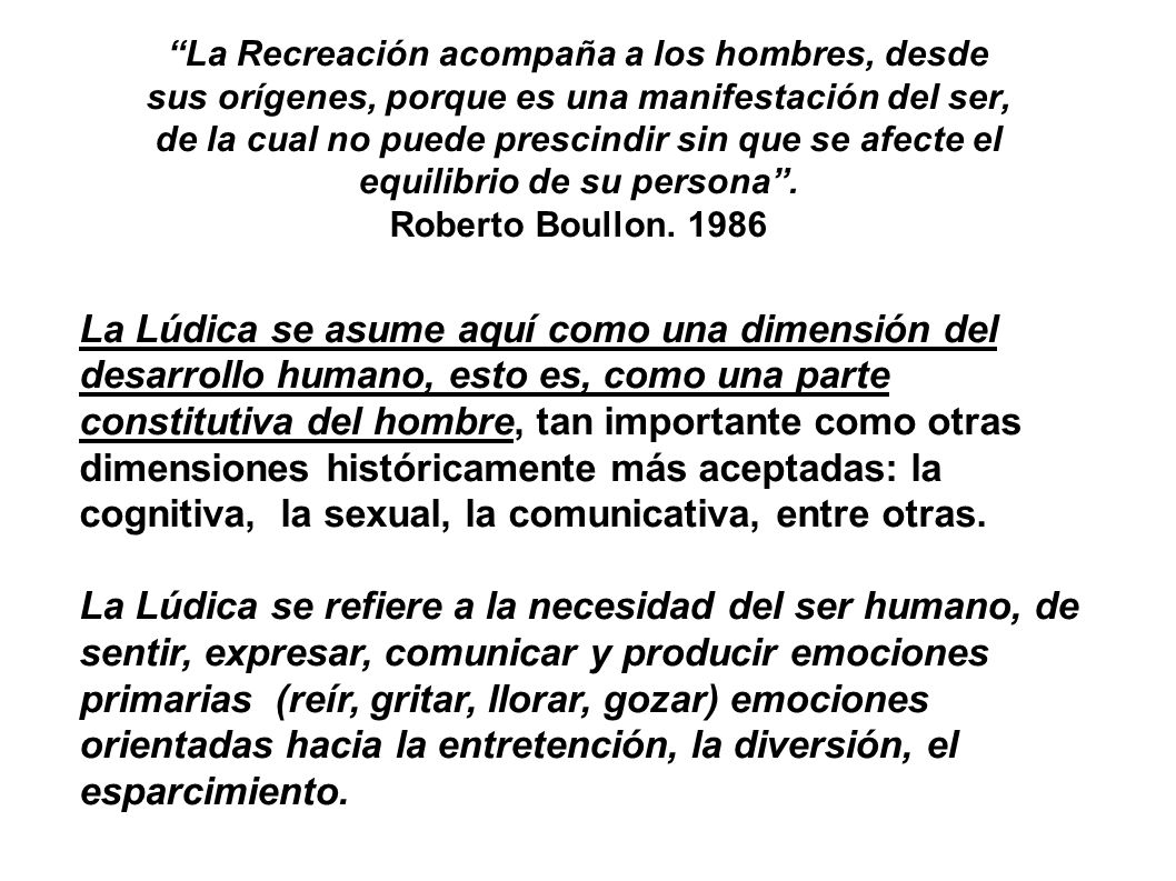 La Recreación acompaña a los hombres, desde sus orígenes, porque es una manifestación del ser, de la cual no puede prescindir sin que se afecte el equilibrio de su persona . Roberto Boullon. 1986