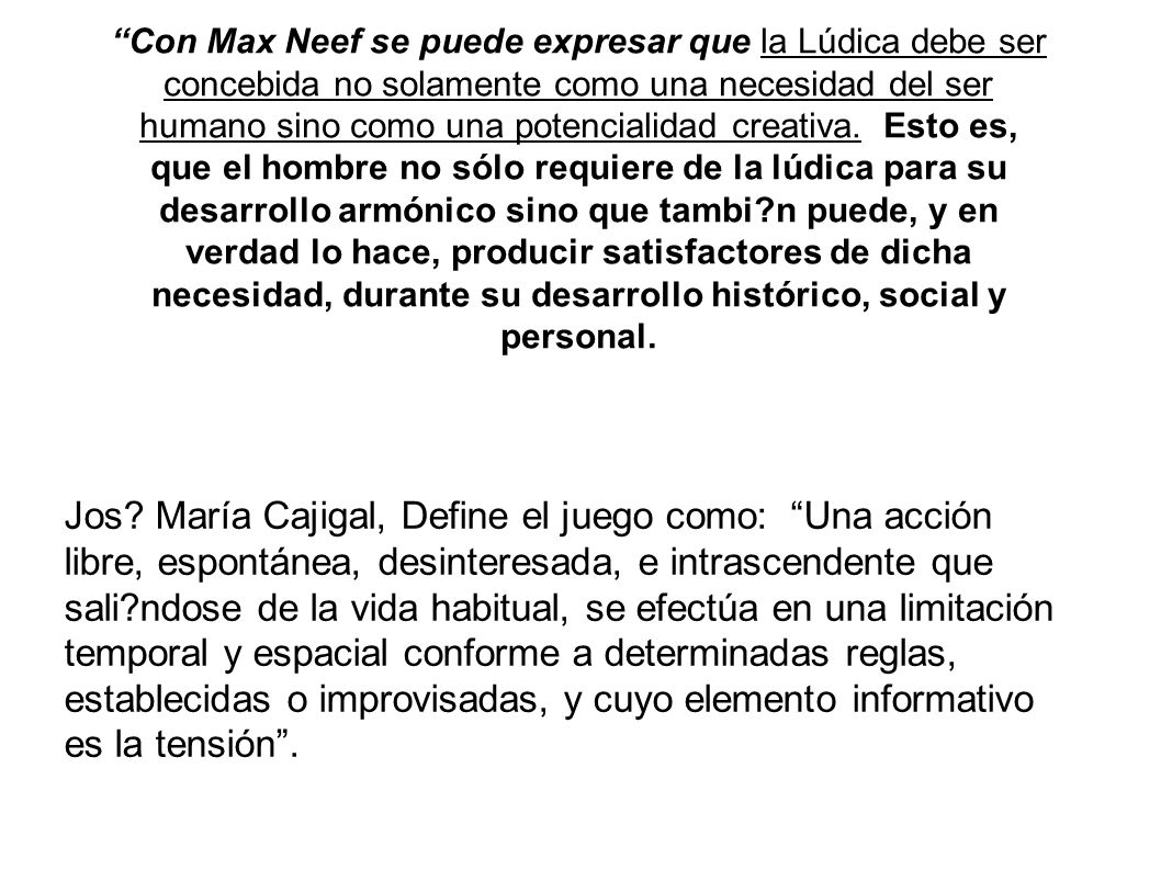 Con Max Neef se puede expresar que la Lúdica debe ser concebida no solamente como una necesidad del ser humano sino como una potencialidad creativa. Esto es, que el hombre no sólo requiere de la lúdica para su desarrollo armónico sino que tambi n puede, y en verdad lo hace, producir satisfactores de dicha necesidad, durante su desarrollo histórico, social y personal.