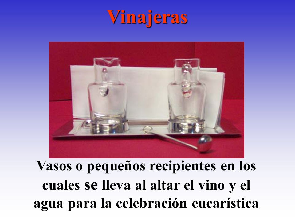 Vinajeras Vasos o pequeños recipientes en los cuales se lleva al altar el vino y el agua para la celebración eucarística.