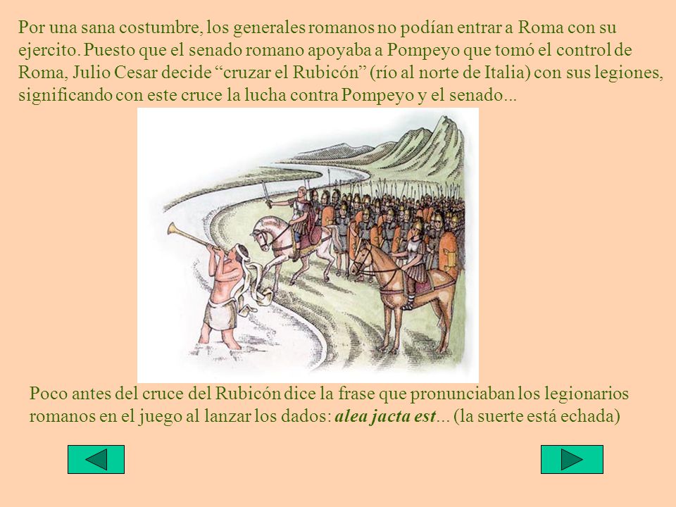 Por una sana costumbre, los generales romanos no podían entrar a Roma con su ejercito. Puesto que el senado romano apoyaba a Pompeyo que tomó el control de Roma, Julio Cesar decide cruzar el Rubicón (río al norte de Italia) con sus legiones, significando con este cruce la lucha contra Pompeyo y el senado...