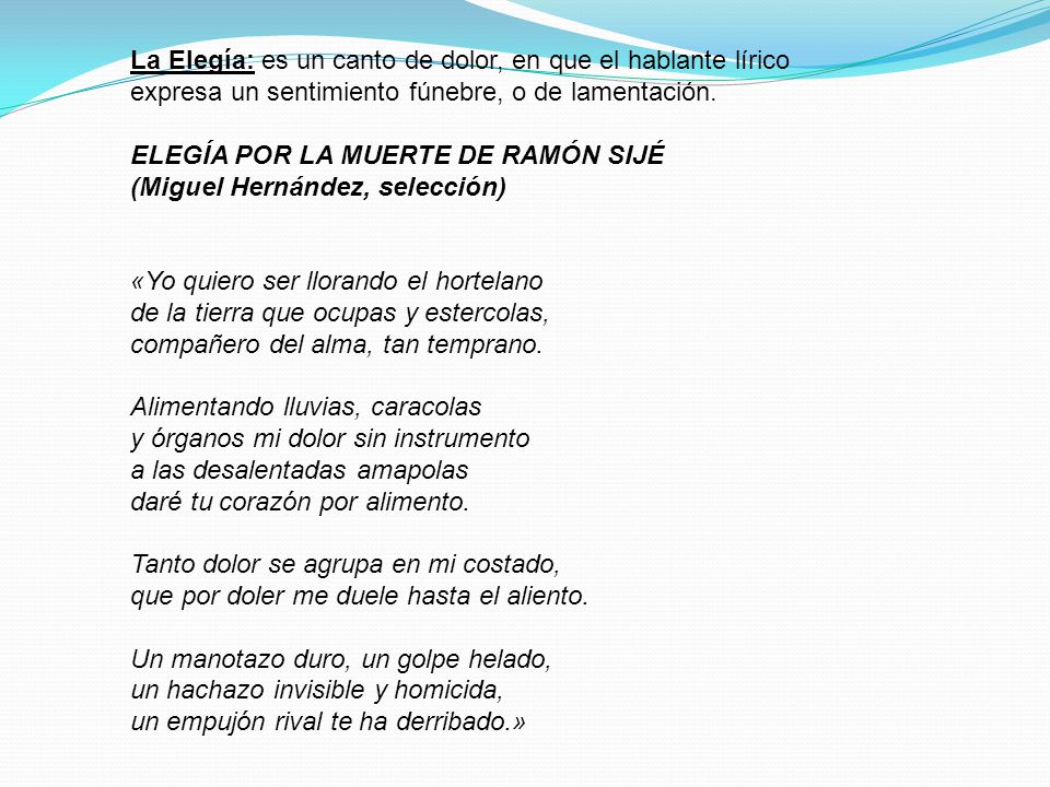 La Elegía: es un canto de dolor, en que el hablante lírico expresa un sentimiento fúnebre, o de lamentación.