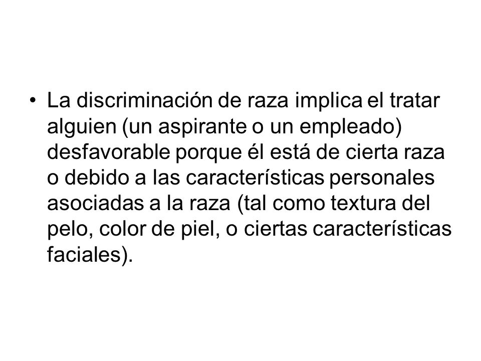 La discriminación de raza implica el tratar alguien (un aspirante o un empleado) desfavorable porque él está de cierta raza o debido a las características personales asociadas a la raza (tal como textura del pelo, color de piel, o ciertas características faciales).