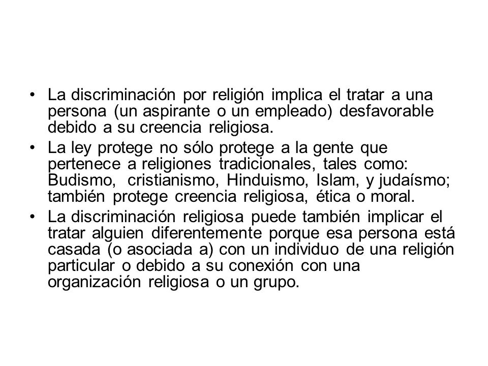La discriminación por religión implica el tratar a una persona (un aspirante o un empleado) desfavorable debido a su creencia religiosa.